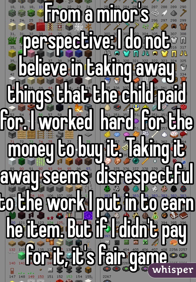 From a minor's perspective: I do not believe in taking away things that the child paid for. I worked  hard  for the money to buy it. Taking it away seems  disrespectful to the work I put in to earn he item. But if I didn't pay for it, it's fair game 