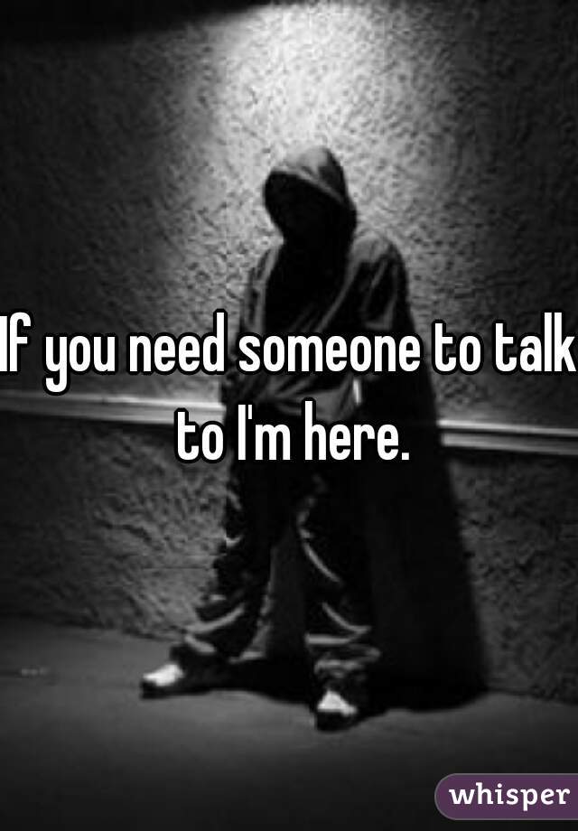 If you need someone to talk to I'm here.