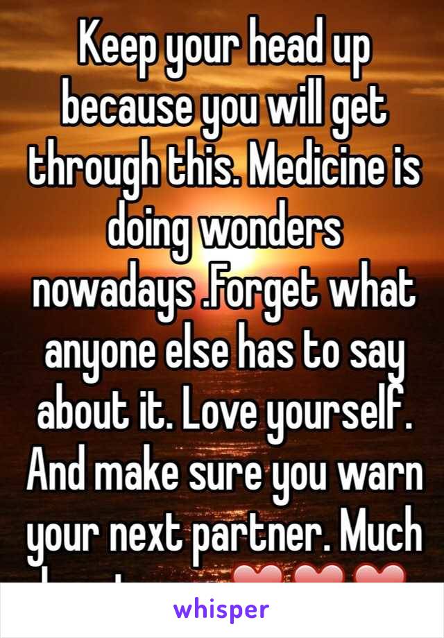Keep your head up because you will get through this. Medicine is doing wonders nowadays .Forget what anyone else has to say about it. Love yourself. And make sure you warn your next partner. Much love to you ❤️❤️❤️