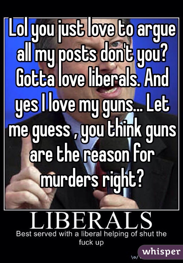 Lol you just love to argue all my posts don't you? Gotta love liberals. And yes I love my guns... Let me guess , you think guns are the reason for murders right? 