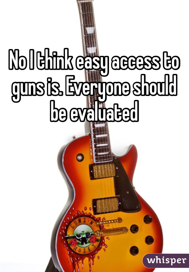 No I think easy access to guns is. Everyone should be evaluated