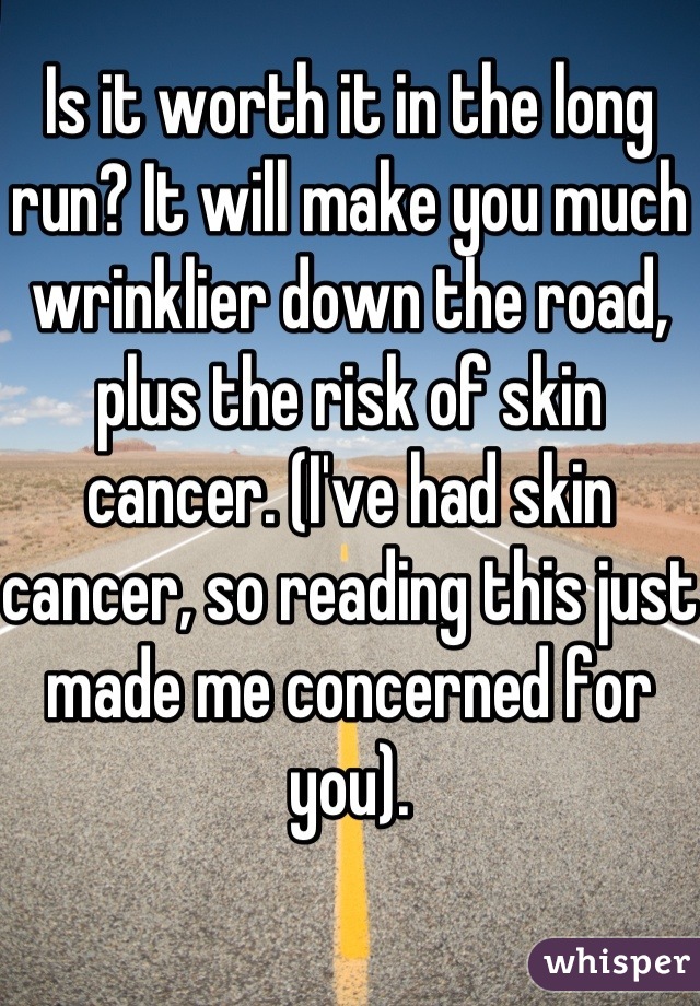 Is it worth it in the long run? It will make you much wrinklier down the road, plus the risk of skin cancer. (I've had skin cancer, so reading this just made me concerned for you).
