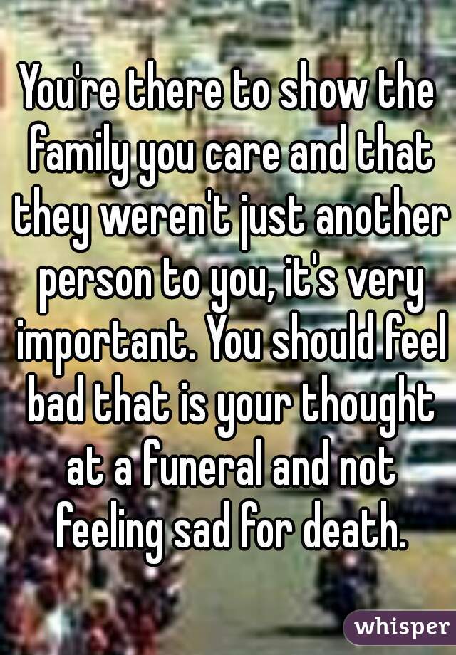 You're there to show the family you care and that they weren't just another person to you, it's very important. You should feel bad that is your thought at a funeral and not feeling sad for death.