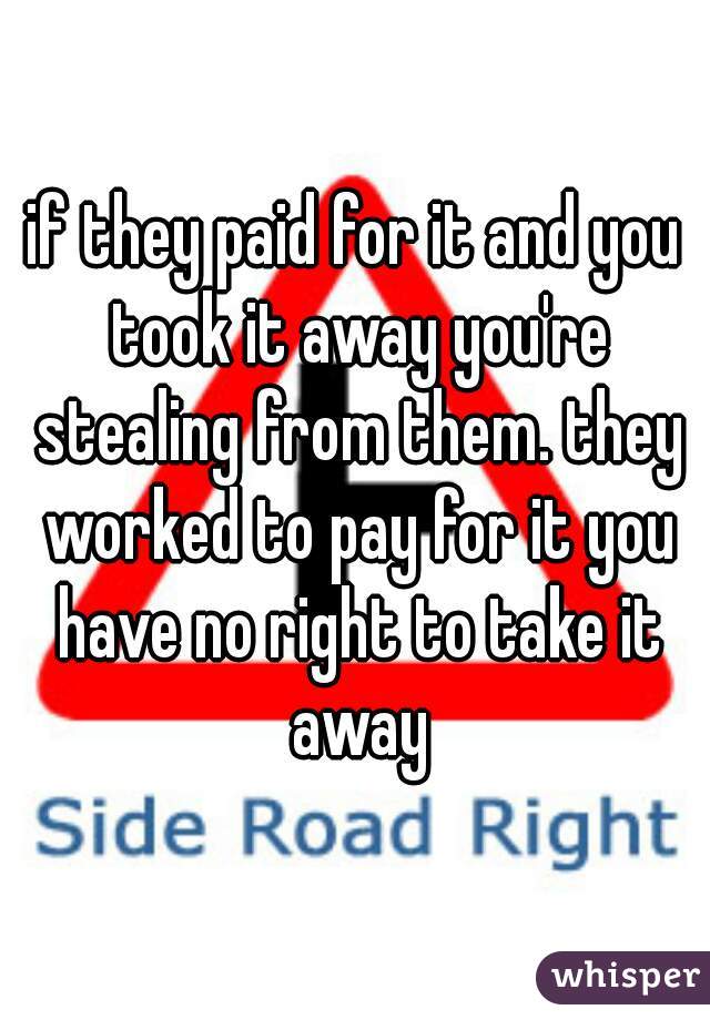 if they paid for it and you took it away you're stealing from them. they worked to pay for it you have no right to take it away