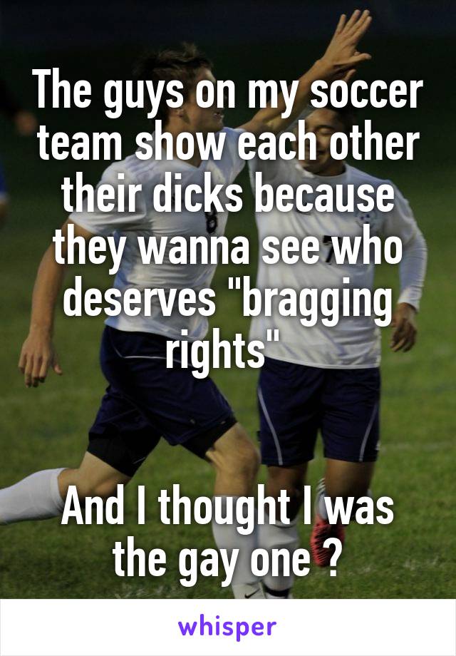 The guys on my soccer team show each other their dicks because they wanna see who deserves "bragging rights" 


And I thought I was the gay one 😳