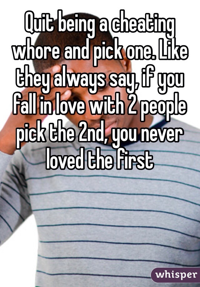 Quit being a cheating whore and pick one. Like they always say, if you fall in love with 2 people pick the 2nd, you never loved the first