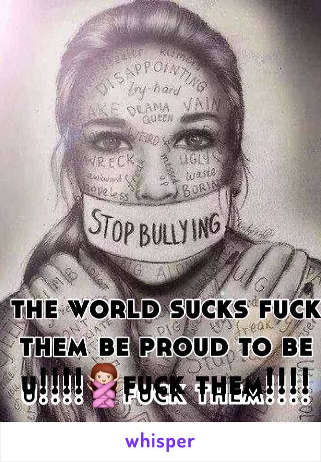 the world sucks fuck them be proud to be u!!!!🙅fuck them!!!!