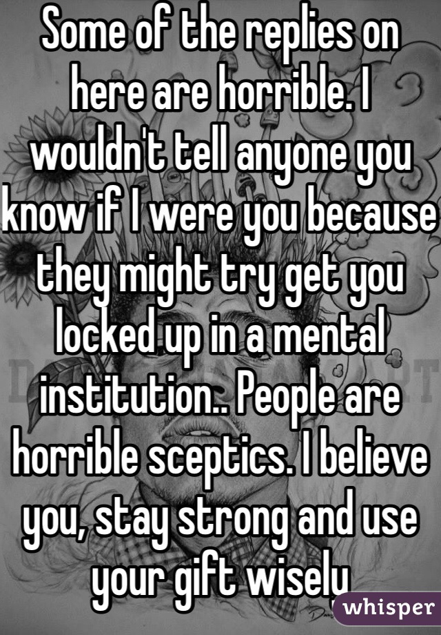 Some of the replies on here are horrible. I wouldn't tell anyone you know if I were you because they might try get you locked up in a mental institution.. People are horrible sceptics. I believe you, stay strong and use your gift wisely