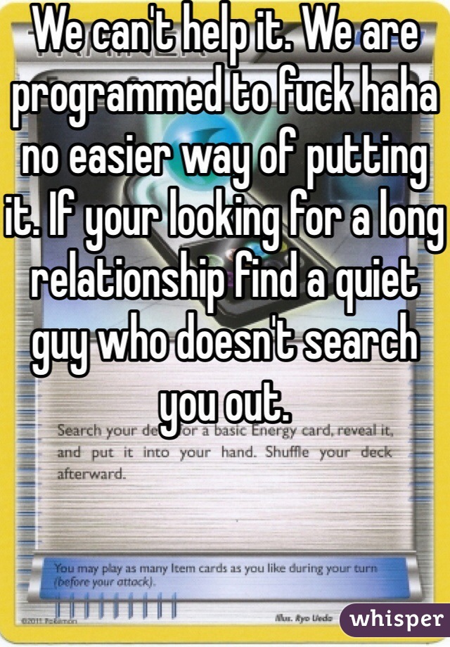 We can't help it. We are programmed to fuck haha no easier way of putting it. If your looking for a long relationship find a quiet guy who doesn't search you out. 