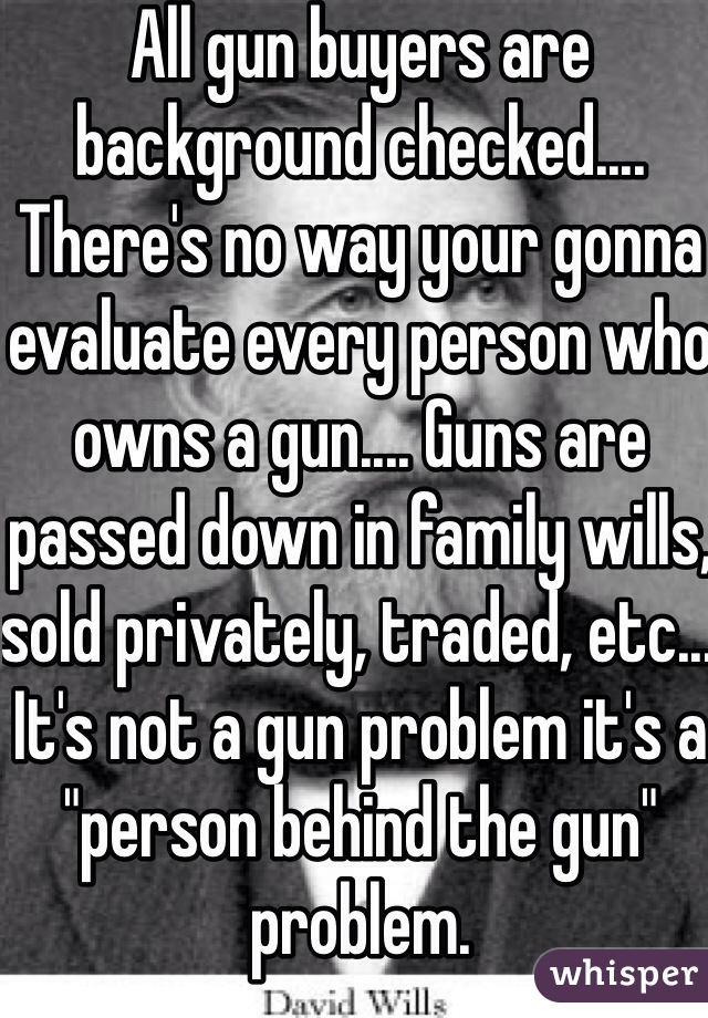 All gun buyers are background checked.... There's no way your gonna evaluate every person who owns a gun.... Guns are passed down in family wills, sold privately, traded, etc... It's not a gun problem it's a "person behind the gun" problem. 