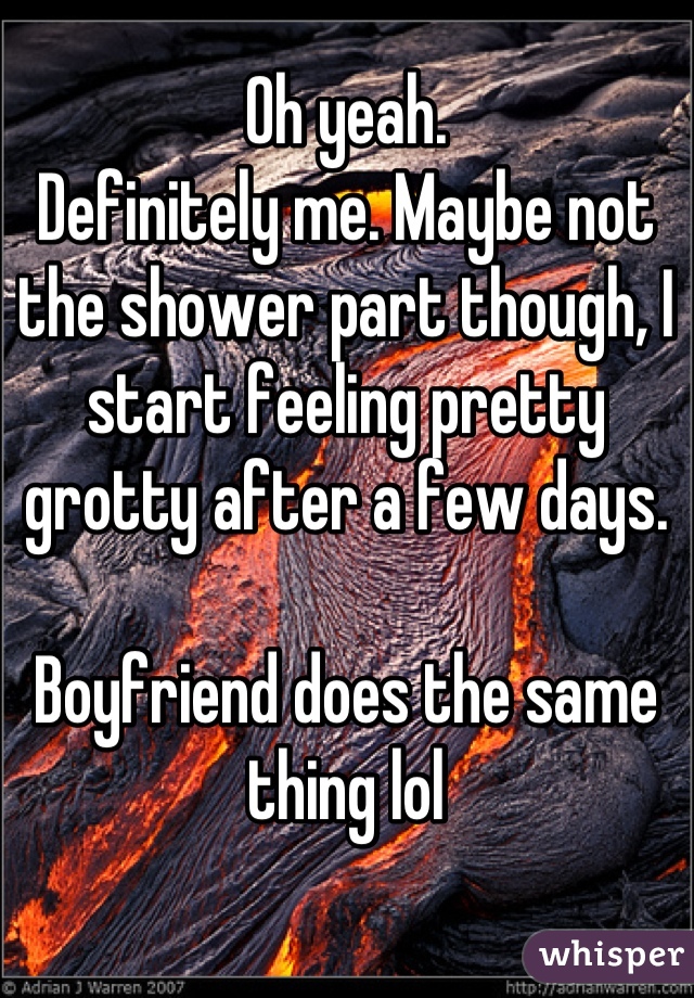 Oh yeah.
Definitely me. Maybe not the shower part though, I start feeling pretty grotty after a few days.

Boyfriend does the same thing lol