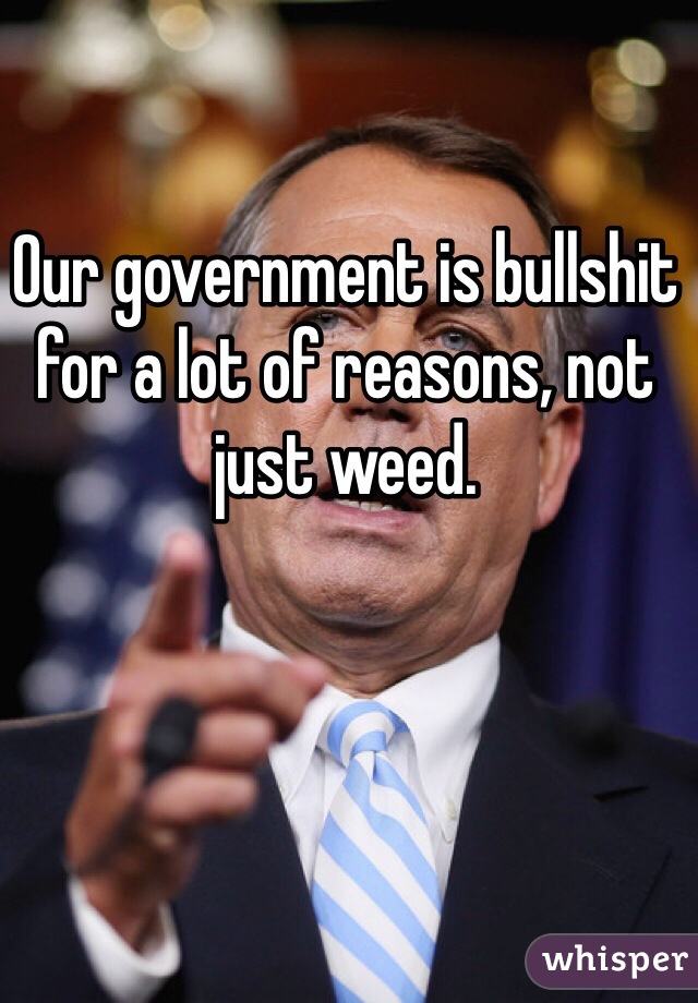 Our government is bullshit for a lot of reasons, not just weed. 