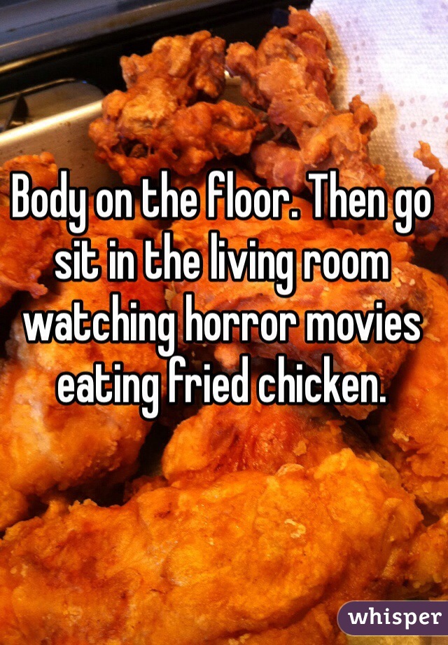 Body on the floor. Then go sit in the living room watching horror movies eating fried chicken.