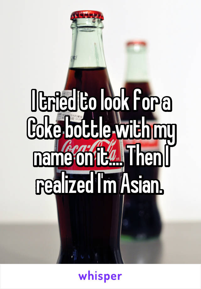 I tried to look for a Coke bottle with my name on it.... Then I realized I'm Asian. 