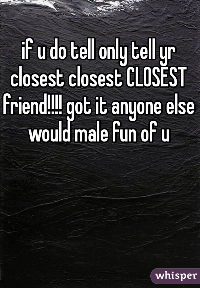 if u do tell only tell yr closest closest CLOSEST friend!!!! got it anyone else would male fun of u