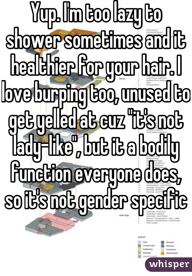 Yup. I'm too lazy to shower sometimes and it healthier for your hair. I love burping too, unused to get yelled at cuz "it's not lady-like", but it a bodily function everyone does, so it's not gender specific 