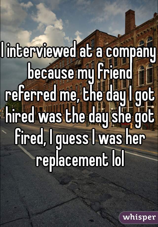 I interviewed at a company because my friend referred me, the day I got hired was the day she got fired, I guess I was her replacement lol