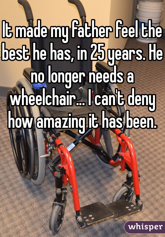 It made my father feel the best he has, in 25 years. He no longer needs a wheelchair... I can't deny how amazing it has been. 