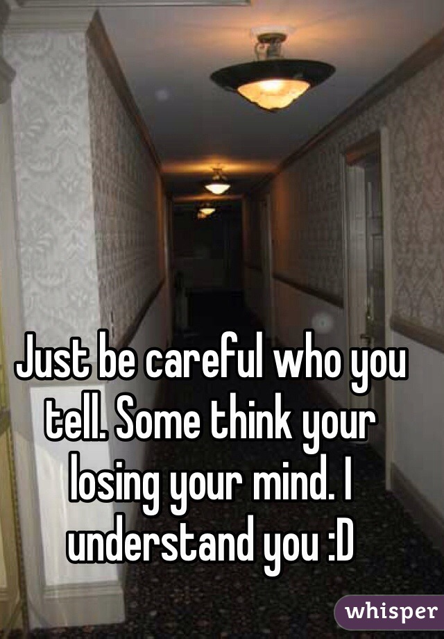 Just be careful who you tell. Some think your losing your mind. I understand you :D