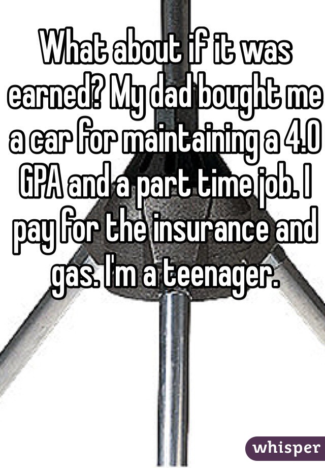 What about if it was earned? My dad bought me a car for maintaining a 4.0 GPA and a part time job. I pay for the insurance and gas. I'm a teenager.
