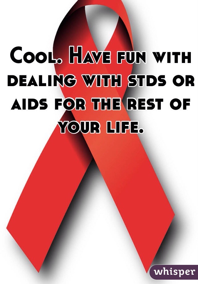 Cool. Have fun with dealing with stds or aids for the rest of your life. 