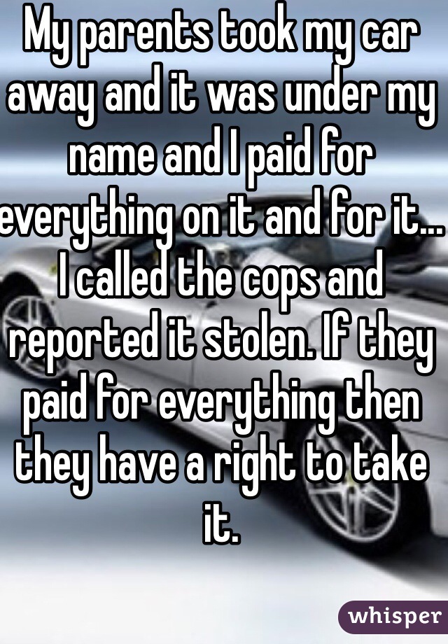 My parents took my car away and it was under my name and I paid for everything on it and for it... I called the cops and reported it stolen. If they paid for everything then they have a right to take it.