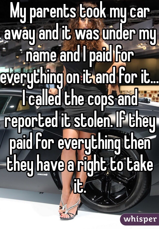 My parents took my car away and it was under my name and I paid for everything on it and for it... I called the cops and reported it stolen. If they paid for everything then they have a right to take it.