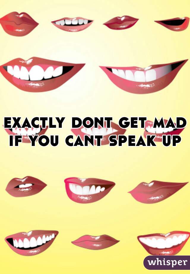 exactly dont get mad if you cant speak up 
