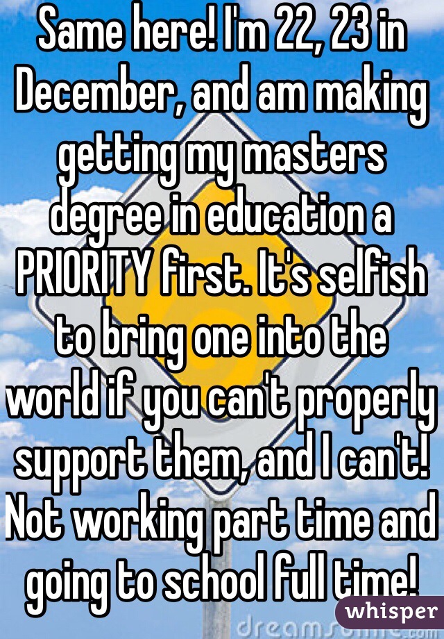 Same here! I'm 22, 23 in December, and am making getting my masters degree in education a PRIORITY first. It's selfish to bring one into the world if you can't properly support them, and I can't! Not working part time and going to school full time!