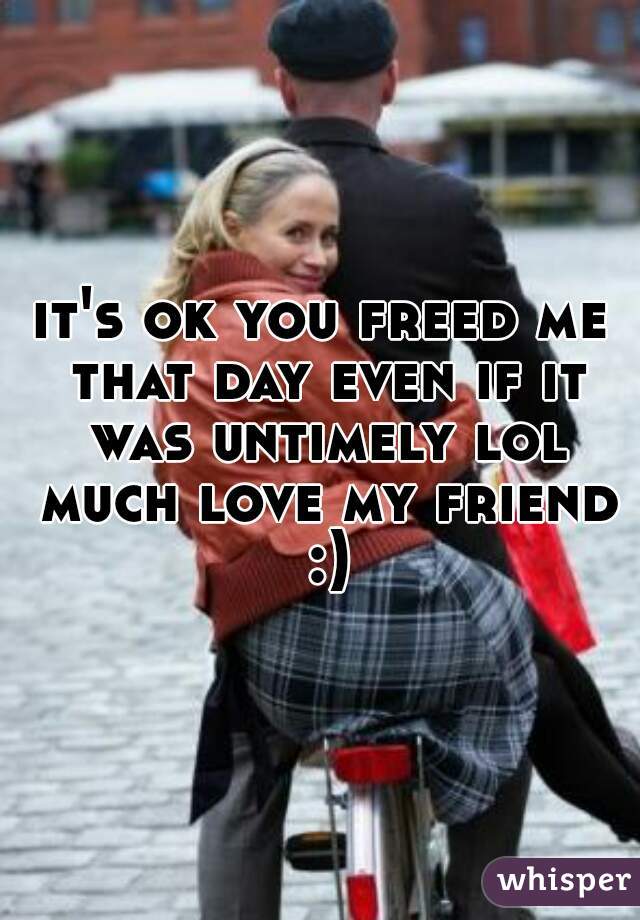it's ok you freed me that day even if it was untimely lol much love my friend :)