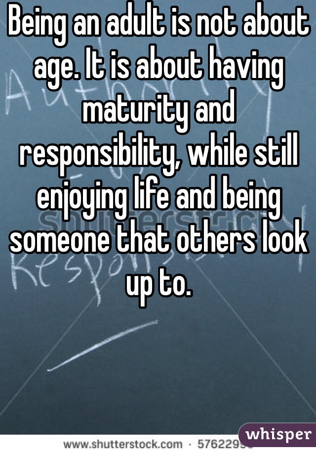 Being an adult is not about age. It is about having maturity and responsibility, while still enjoying life and being someone that others look up to. 