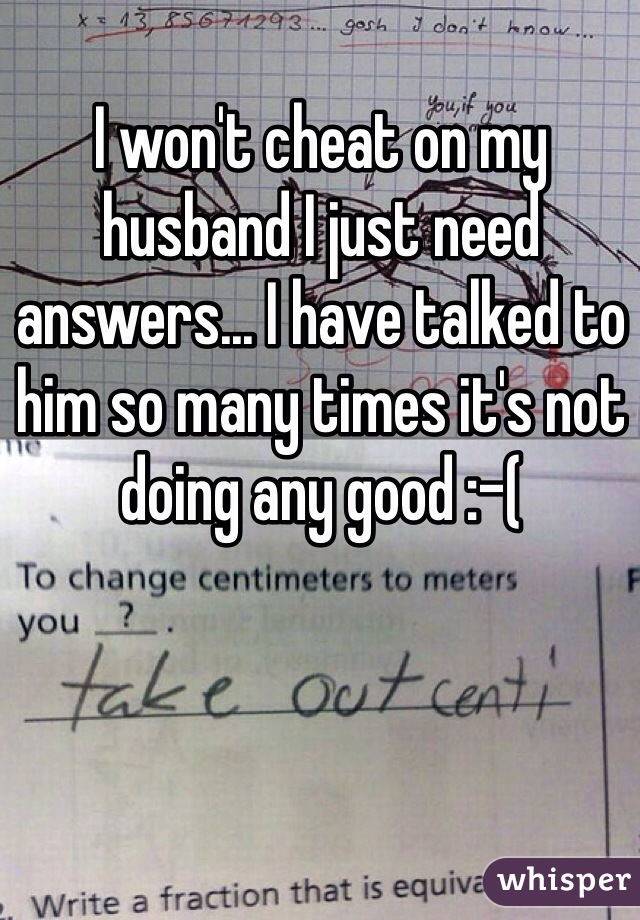 I won't cheat on my husband I just need answers... I have talked to him so many times it's not doing any good :-(