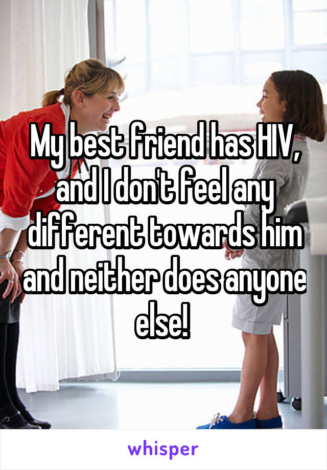 My best friend has HIV, and I don't feel any different towards him and neither does anyone else! 