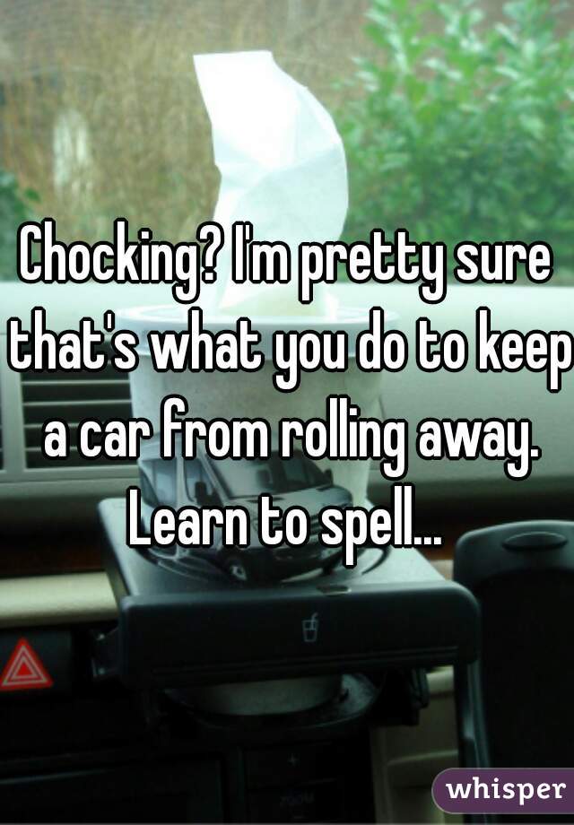 Chocking? I'm pretty sure that's what you do to keep a car from rolling away. Learn to spell... 