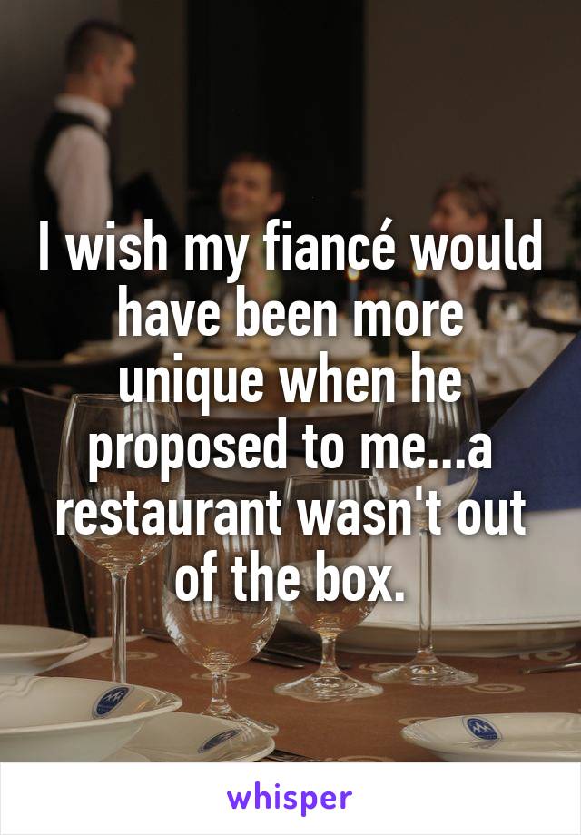 I wish my fiancé would have been more unique when he proposed to me...a restaurant wasn't out of the box.