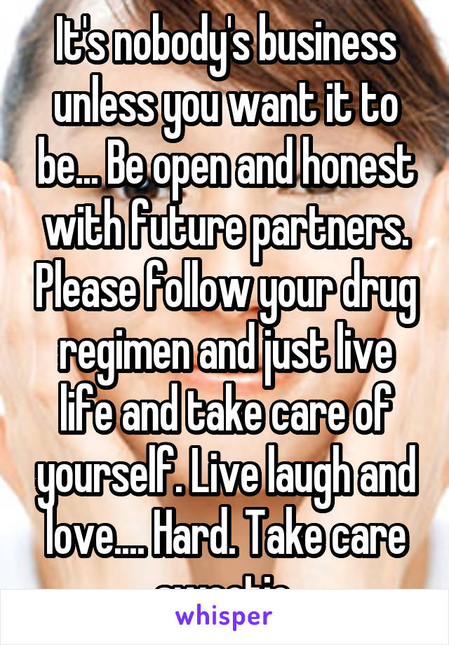 It's nobody's business unless you want it to be... Be open and honest with future partners. Please follow your drug regimen and just live life and take care of yourself. Live laugh and love.... Hard. Take care sweetie.
