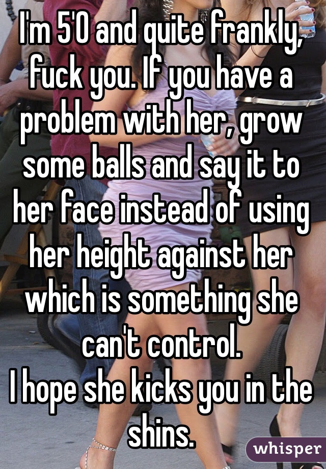 I'm 5'0 and quite frankly, fuck you. If you have a problem with her, grow some balls and say it to her face instead of using her height against her which is something she can't control. 
I hope she kicks you in the shins. 
