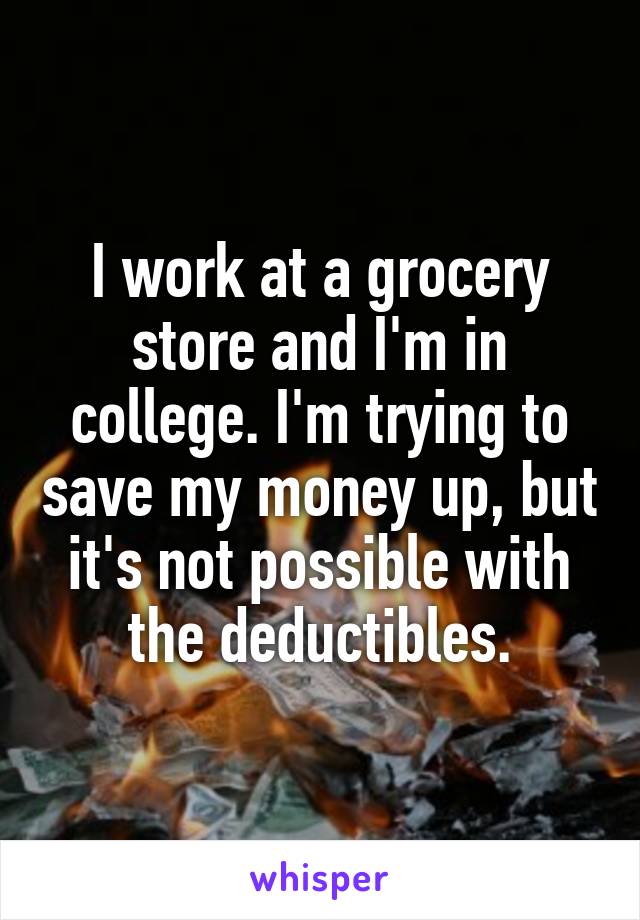 I work at a grocery store and I'm in college. I'm trying to save my money up, but it's not possible with the deductibles.