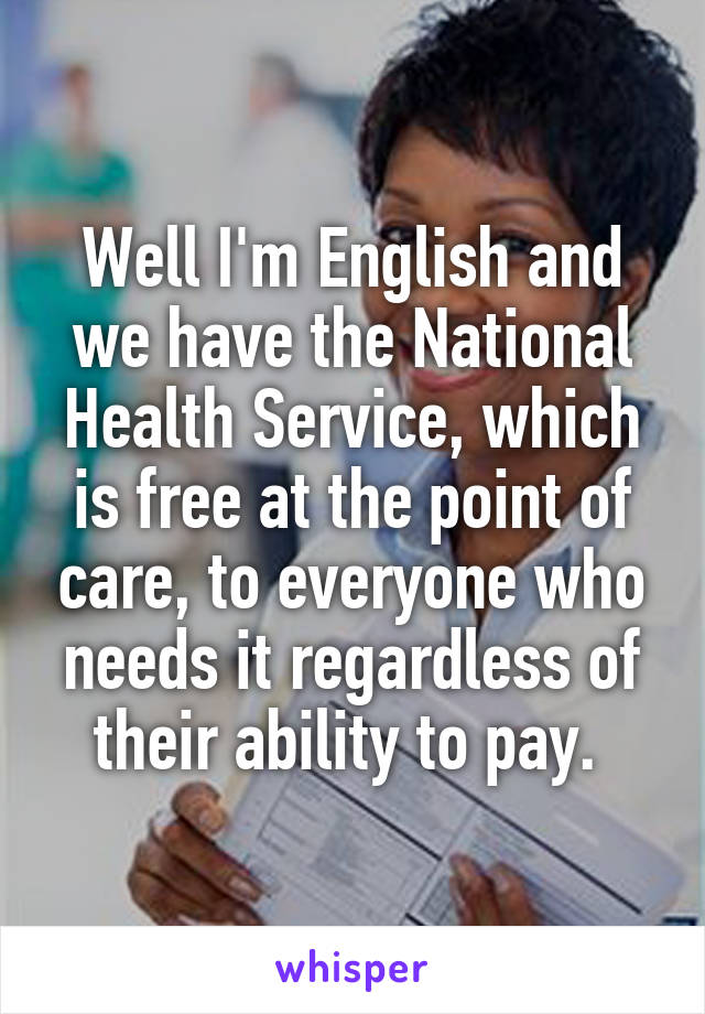 Well I'm English and we have the National Health Service, which is free at the point of care, to everyone who needs it regardless of their ability to pay. 