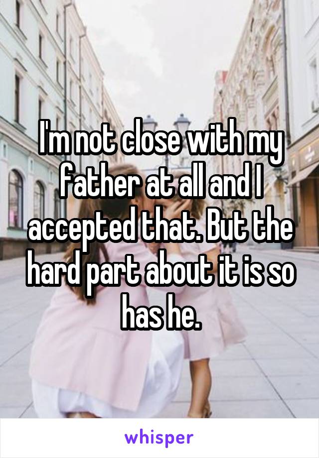 I'm not close with my father at all and I accepted that. But the hard part about it is so has he.