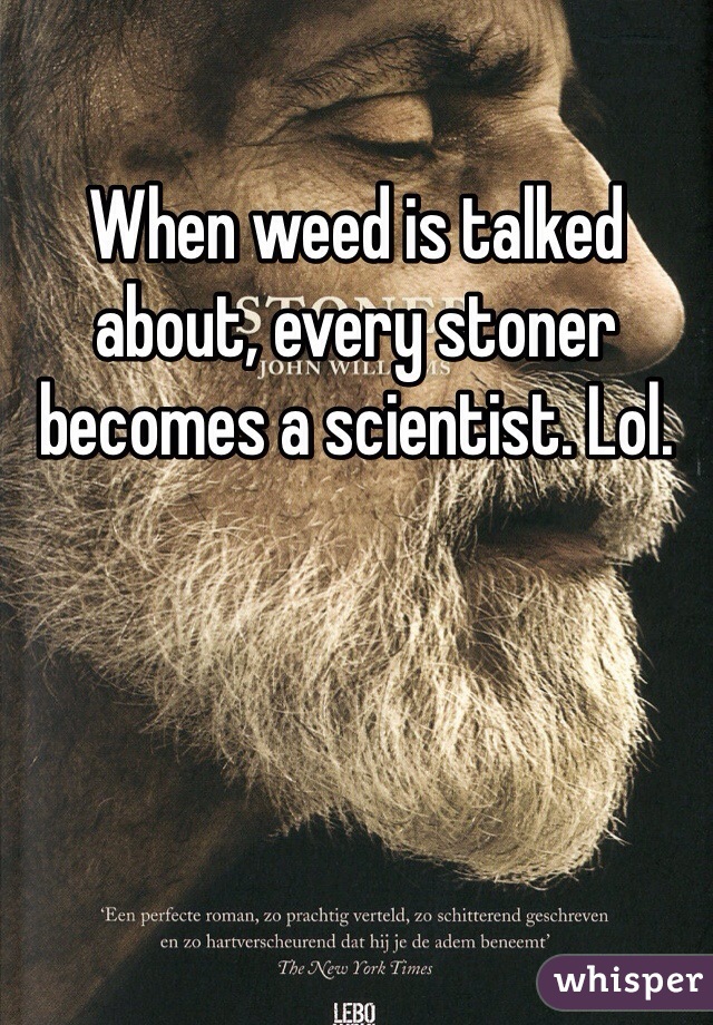 When weed is talked about, every stoner becomes a scientist. Lol.