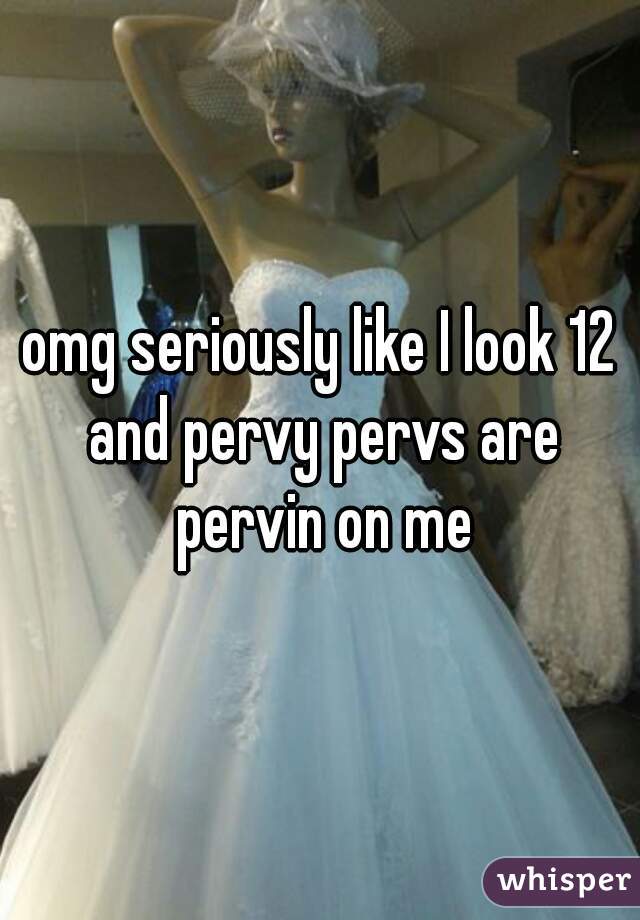omg seriously like I look 12 and pervy pervs are pervin on me