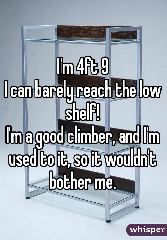 I'm 4ft 9 
I can barely reach the low shelf!
I'm a good climber, and I'm used to it, so it wouldn't bother me. 