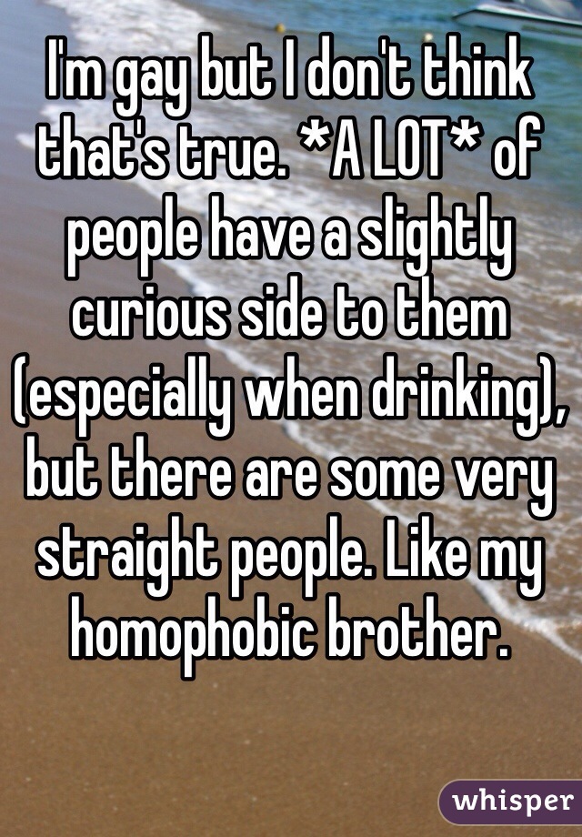 I'm gay but I don't think that's true. *A LOT* of people have a slightly curious side to them (especially when drinking), but there are some very straight people. Like my homophobic brother. 