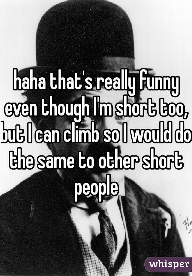 haha that's really funny even though I'm short too, but I can climb so I would do the same to other short people