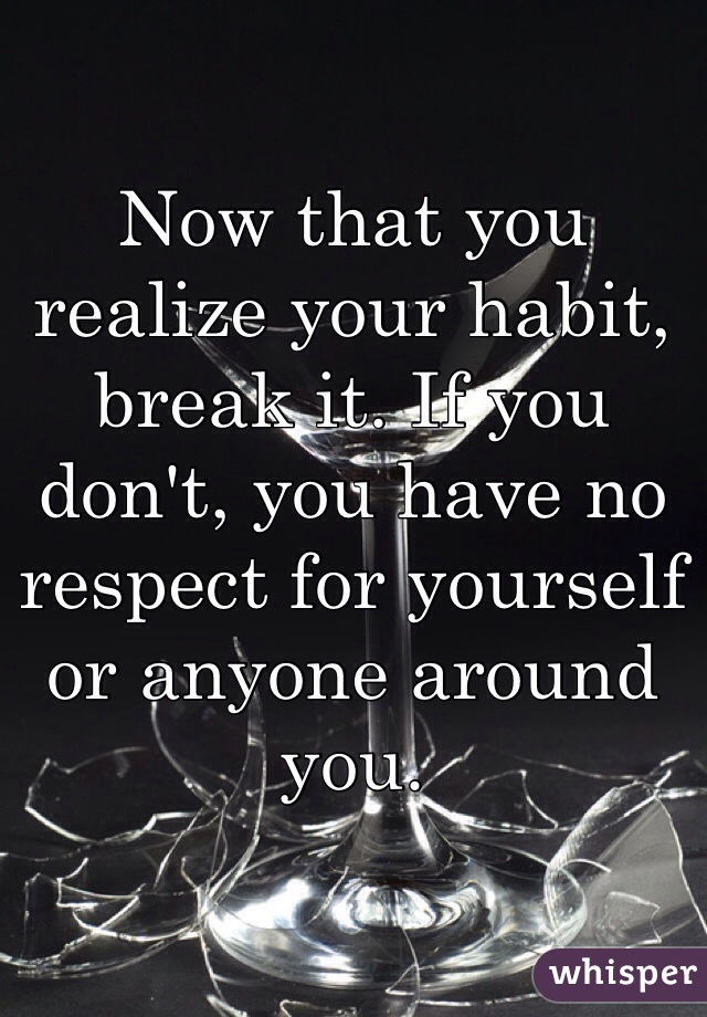 Now that you realize your habit, break it. If you don't, you have no respect for yourself or anyone around you. 