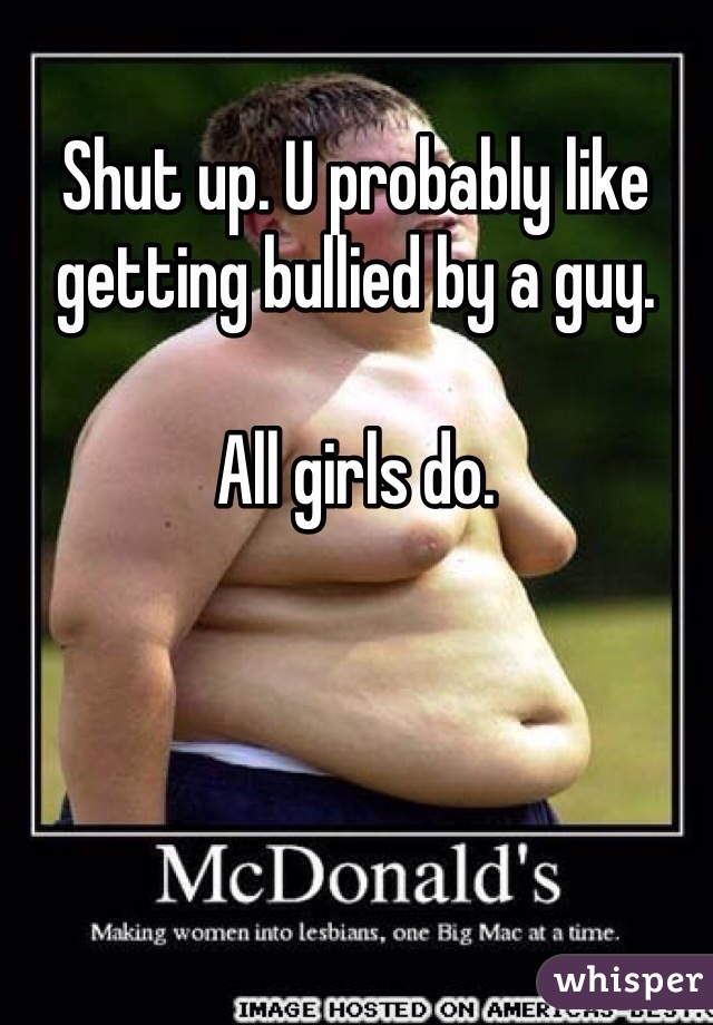 Shut up. U probably like getting bullied by a guy. 

All girls do. 