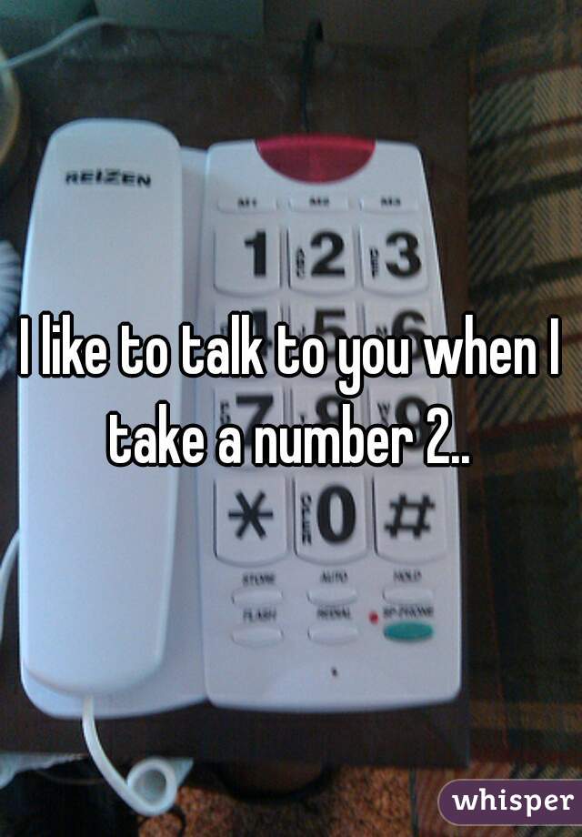 I like to talk to you when I take a number 2.. 