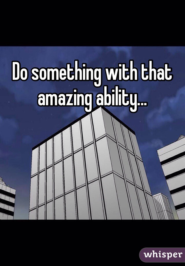 Do something with that amazing ability...