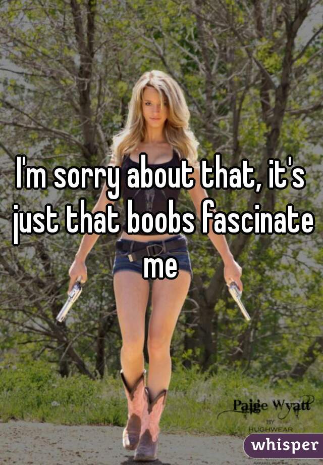 I'm sorry about that, it's just that boobs fascinate me 